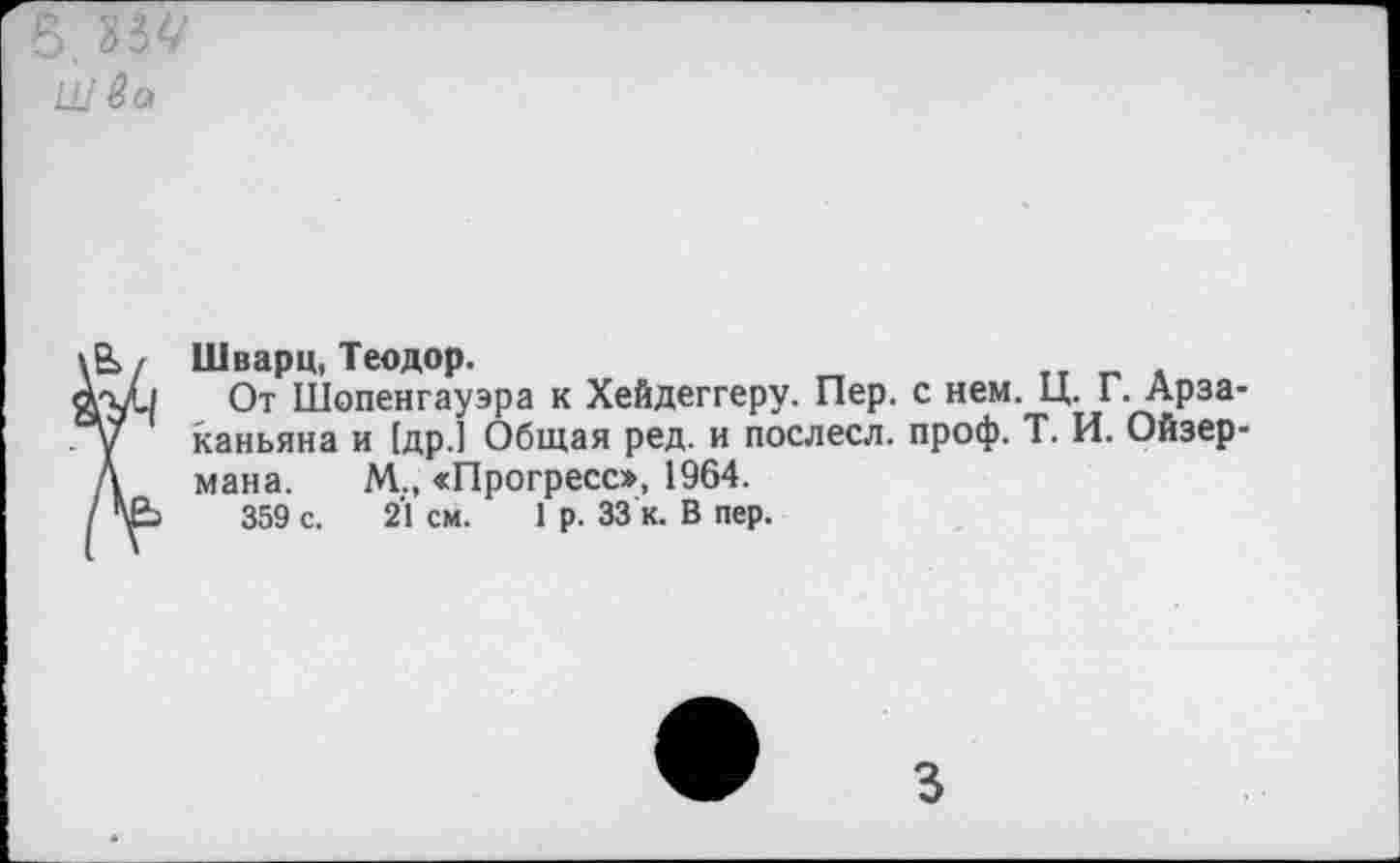 ﻿В, 334' Ш во
В>/ Шварц, Теодор.
к-у./ От Шопенгауэра к Хейдеггеру. Пер. с нем. Ц. Г. Арза-у каньяна и [др.] Общая ред. и послесл. проф. Т. И. Ойзер-Д мана. М., «Прогресс», 1964.
/	359 с. 2'1 см. 1 р. 33 к. В пер.